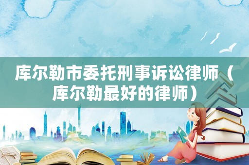 庫爾勒市委托刑事訴訟律師（庫爾勒最好的律師）
