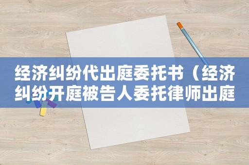 經(jīng)濟糾紛代出庭委托書（經(jīng)濟糾紛開庭被告人委托律師出庭可以嗎）