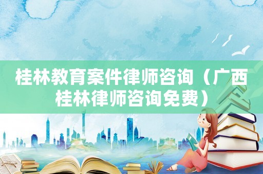 桂林教育案件律師咨詢（廣西桂林律師咨詢免費(fèi)）