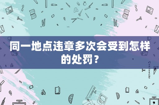 同一地點(diǎn)違章多次會受到怎樣的處罰？