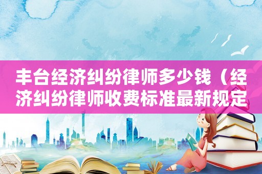 豐臺經(jīng)濟(jì)糾紛律師多少錢（經(jīng)濟(jì)糾紛律師收費(fèi)標(biāo)準(zhǔn)最新規(guī)定出臺）