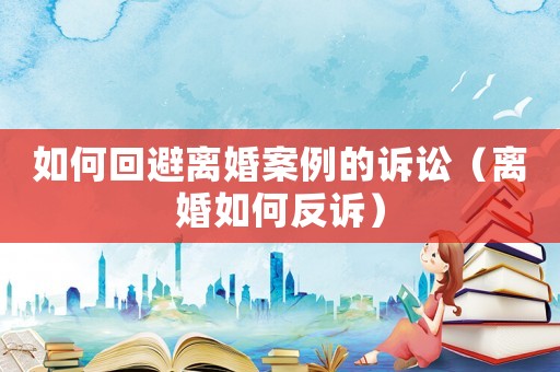 如何回避離婚案例的訴訟（離婚如何反訴）