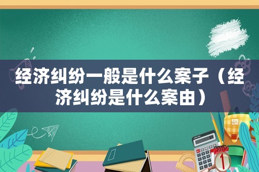 經(jīng)濟(jì)糾紛一般是什么案子（經(jīng)濟(jì)糾紛是什么案由）