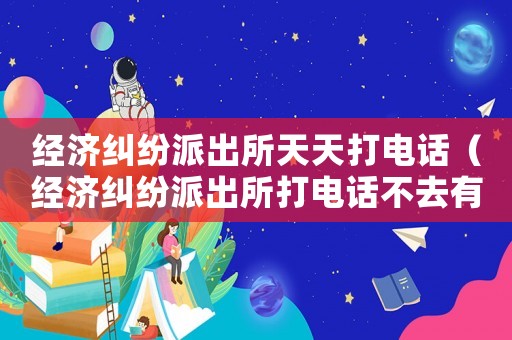 經(jīng)濟(jì)糾紛派出所天天打電話（經(jīng)濟(jì)糾紛派出所打電話不去有什么情況）