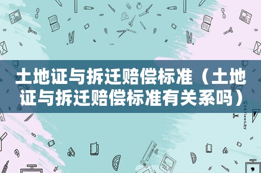 土地證與拆遷賠償標(biāo)準(zhǔn)（土地證與拆遷賠償標(biāo)準(zhǔn)有關(guān)系嗎）