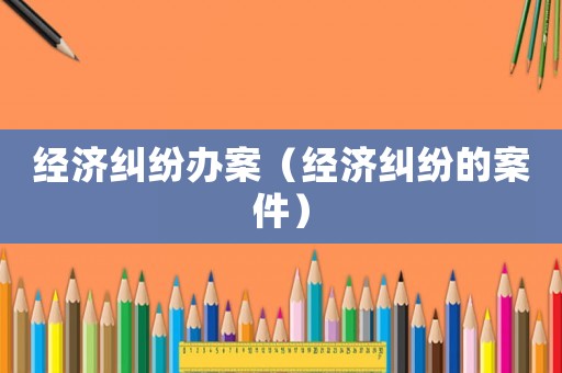 經(jīng)濟(jì)糾紛辦案（經(jīng)濟(jì)糾紛的案件）