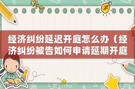 經(jīng)濟(jì)糾紛延遲開庭怎么辦（經(jīng)濟(jì)糾紛被告如何申請(qǐng)延期開庭審理）