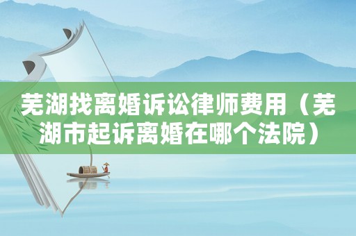 蕪湖找離婚訴訟律師費用（蕪湖市起訴離婚在哪個法院）