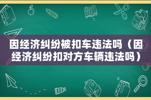因經(jīng)濟(jì)糾紛被扣車違法嗎（因經(jīng)濟(jì)糾紛扣對方車輛違法嗎）