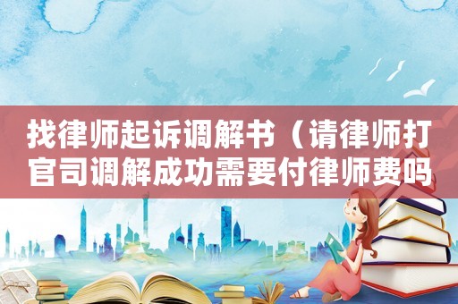 找律師起訴調(diào)解書(shū)（請(qǐng)律師打官司調(diào)解成功需要付律師費(fèi)嗎）