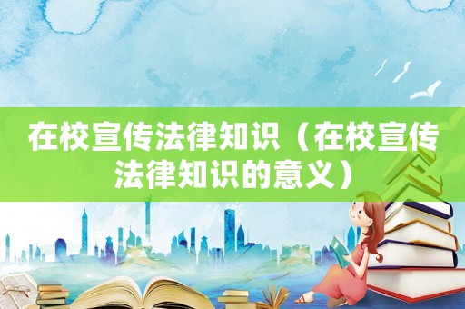 在校宣傳法律知識(shí)（在校宣傳法律知識(shí)的意義）