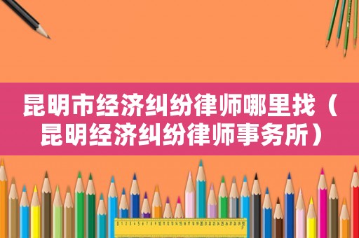 昆明市經(jīng)濟(jì)糾紛律師哪里找（昆明經(jīng)濟(jì)糾紛律師事務(wù)所）