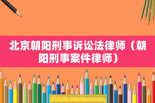 北京朝陽(yáng)刑事訴訟法律師（朝陽(yáng)刑事案件律師）