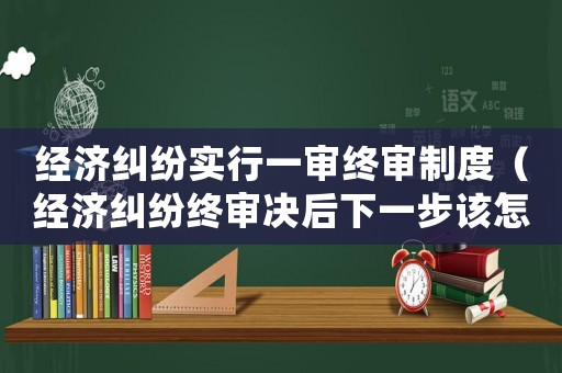 經(jīng)濟糾紛實行一審終審制度（經(jīng)濟糾紛終審決后下一步該怎么辦?）