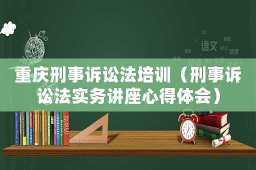 重慶刑事訴訟法培訓(xùn)（刑事訴訟法實(shí)務(wù)講座心得體會(huì)）