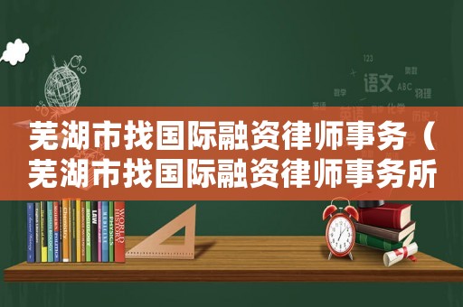 蕪湖市找國(guó)際融資律師事務(wù)（蕪湖市找國(guó)際融資律師事務(wù)所電話）