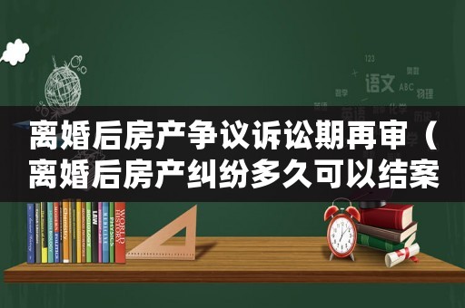 離婚后房產(chǎn)爭(zhēng)議訴訟期再審（離婚后房產(chǎn)糾紛多久可以結(jié)案）