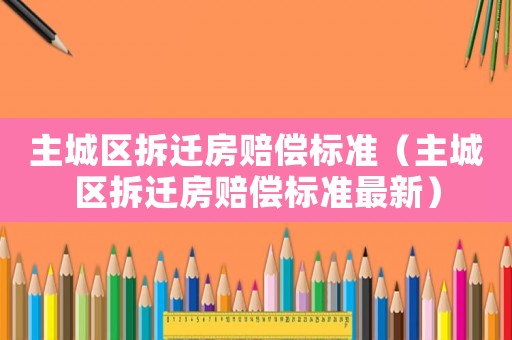 主城區(qū)拆遷房賠償標(biāo)準(zhǔn)（主城區(qū)拆遷房賠償標(biāo)準(zhǔn)最新）