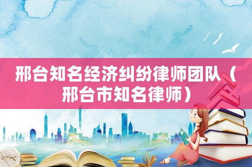 邢臺知名經(jīng)濟糾紛律師團隊（邢臺市知名律師）