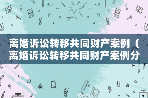 離婚訴訟轉(zhuǎn)移共同財(cái)產(chǎn)案例（離婚訴訟轉(zhuǎn)移共同財(cái)產(chǎn)案例分享）