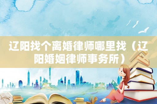 遼陽找個(gè)離婚律師哪里找（遼陽婚姻律師事務(wù)所）
