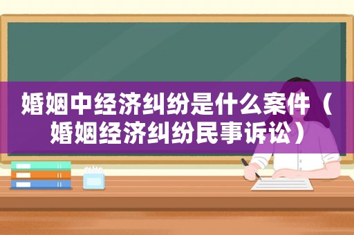 婚姻中經(jīng)濟(jì)糾紛是什么案件（婚姻經(jīng)濟(jì)糾紛民事訴訟）