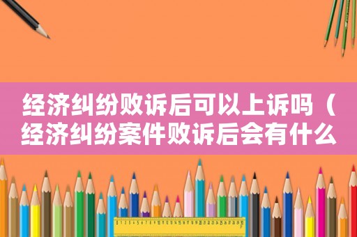 經(jīng)濟(jì)糾紛敗訴后可以上訴嗎（經(jīng)濟(jì)糾紛案件敗訴后會(huì)有什么影響）