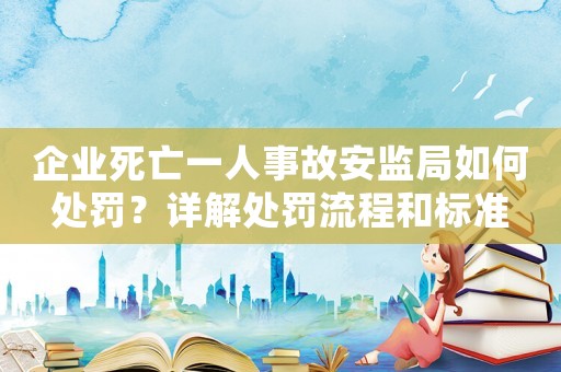 企業(yè)死亡一人事故安監(jiān)局如何處罰？詳解處罰流程和標(biāo)準(zhǔn)