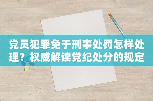黨員犯罪免于刑事處罰怎樣處理？權(quán)威解讀黨紀(jì)處分的規(guī)定和流程