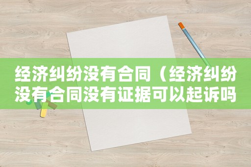 經(jīng)濟(jì)糾紛沒有合同（經(jīng)濟(jì)糾紛沒有合同沒有證據(jù)可以起訴嗎）