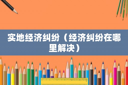 實(shí)地經(jīng)濟(jì)糾紛（經(jīng)濟(jì)糾紛在哪里解決）