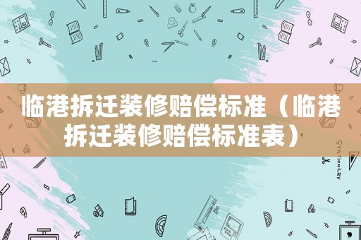 臨港拆遷裝修賠償標(biāo)準(zhǔn)（臨港拆遷裝修賠償標(biāo)準(zhǔn)表）