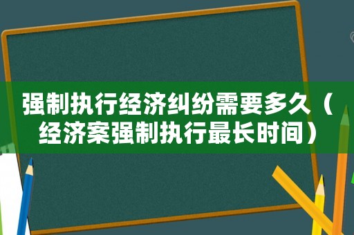 強(qiáng)制執(zhí)行經(jīng)濟(jì)糾紛需要多久（經(jīng)濟(jì)案強(qiáng)制執(zhí)行最長時(shí)間）
