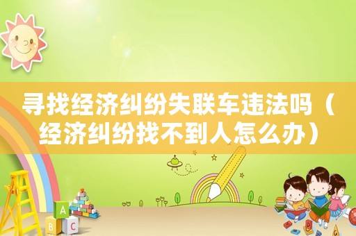 尋找經(jīng)濟(jì)糾紛失聯(lián)車違法嗎（經(jīng)濟(jì)糾紛找不到人怎么辦）