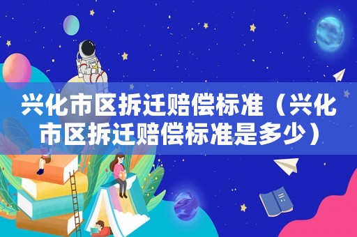 興化市區(qū)拆遷賠償標(biāo)準(zhǔn)（興化市區(qū)拆遷賠償標(biāo)準(zhǔn)是多少）