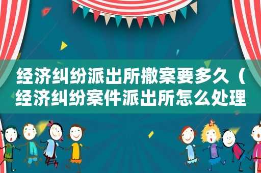 經(jīng)濟糾紛派出所撤案要多久（經(jīng)濟糾紛案件派出所怎么處理）