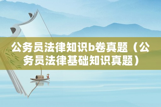 公務(wù)員法律知識b卷真題（公務(wù)員法律基礎(chǔ)知識真題）