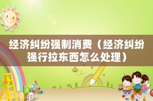 經濟糾紛強制消費（經濟糾紛強行拉東西怎么處理）