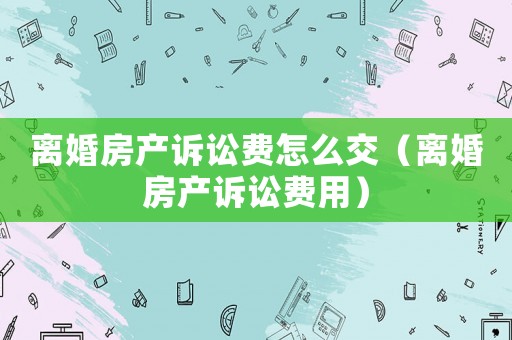 離婚房產(chǎn)訴訟費怎么交（離婚房產(chǎn)訴訟費用）