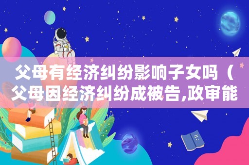 父母有經(jīng)濟(jì)糾紛影響子女嗎（父母因經(jīng)濟(jì)糾紛成被告,政審能過嗎）