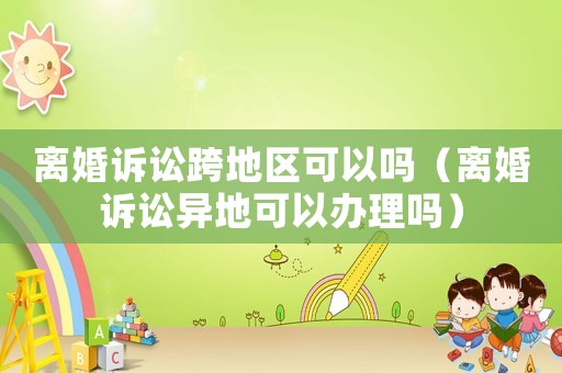 離婚訴訟跨地區(qū)可以嗎（離婚訴訟異地可以辦理嗎）