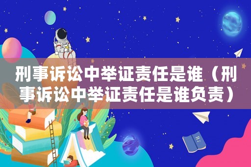 刑事訴訟中舉證責任是誰（刑事訴訟中舉證責任是誰負責）
