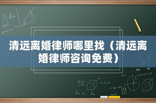 清遠(yuǎn)離婚律師哪里找（清遠(yuǎn)離婚律師咨詢(xún)免費(fèi)）