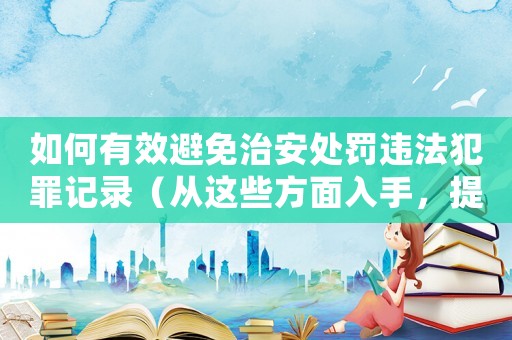 如何有效避免治安處罰違法犯罪記錄（從這些方面入手，提高自我防范意識）