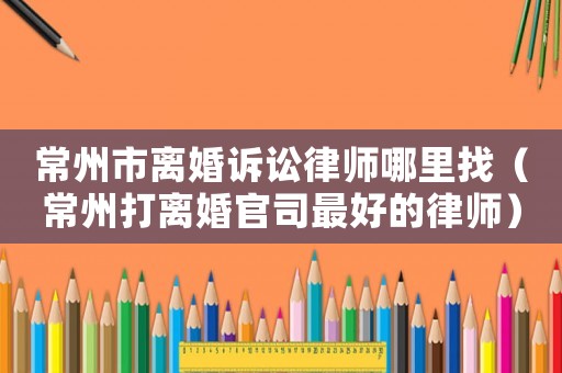 常州市離婚訴訟律師哪里找（常州打離婚官司最好的律師）