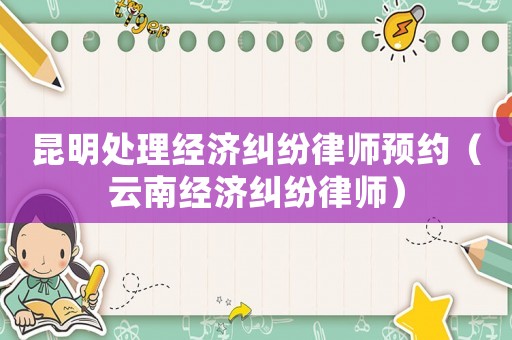 昆明處理經(jīng)濟(jì)糾紛律師預(yù)約（云南經(jīng)濟(jì)糾紛律師）