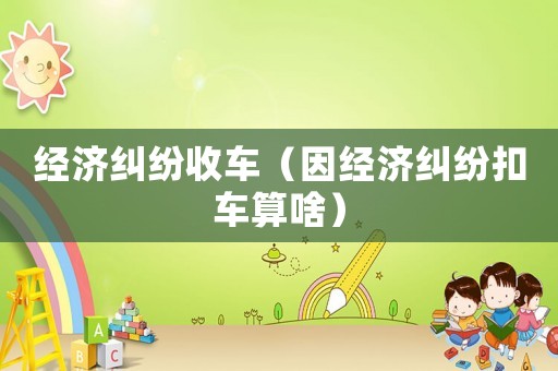 經(jīng)濟(jì)糾紛收車（因經(jīng)濟(jì)糾紛扣車算啥）