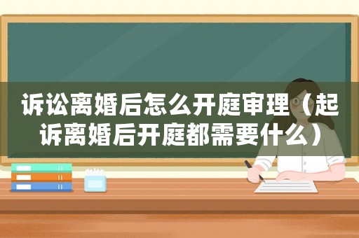 訴訟離婚后怎么開庭審理（起訴離婚后開庭都需要什么）