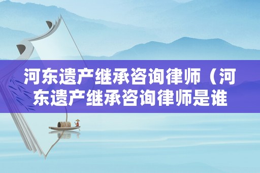 河?xùn)|遺產(chǎn)繼承咨詢律師（河?xùn)|遺產(chǎn)繼承咨詢律師是誰）