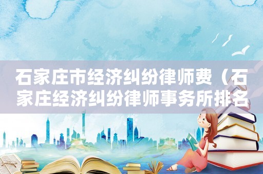 石家莊市經(jīng)濟(jì)糾紛律師費(fèi)（石家莊經(jīng)濟(jì)糾紛律師事務(wù)所排名）